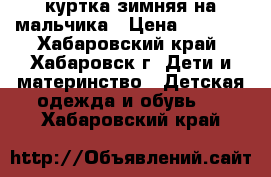 куртка зимняя на мальчика › Цена ­ 1 500 - Хабаровский край, Хабаровск г. Дети и материнство » Детская одежда и обувь   . Хабаровский край